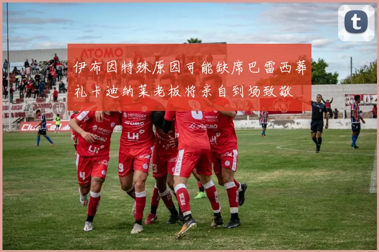 伊布因特殊原因可能缺席巴雷西葬礼卡迪纳莱老板将亲自到场致敬
